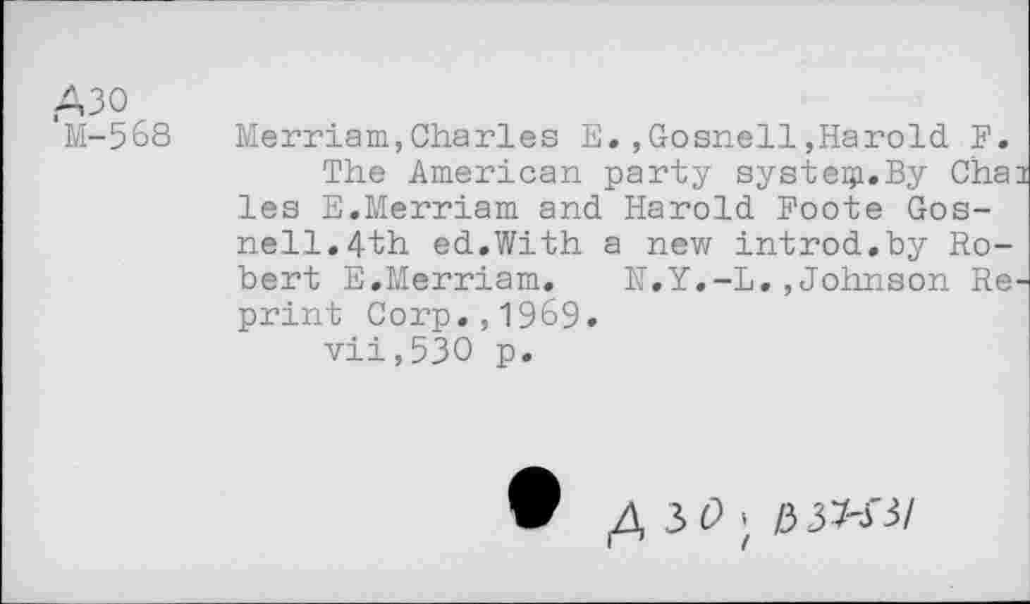 ﻿A30 'M-568
Merriam,Charles E. ,Gosnell,Harold F.
The American party systeip.By Cha les E.Merriam and Harold Foote Gosnell. 4th ed.With a new introd.by Robert E.Merriam. H.Y.-L.,Johnson Re print Corp.,1969.
vii,53O p.